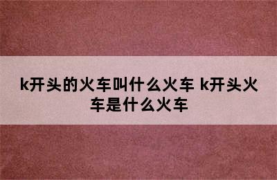 k开头的火车叫什么火车 k开头火车是什么火车